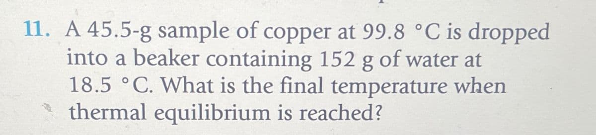 11. A 45.5-g sample of copper at 99.8 °C is dropped
into a beaker containing 152 g of water at
18.5 °C. What is the final temperature when
thermal equilibrium is reached?