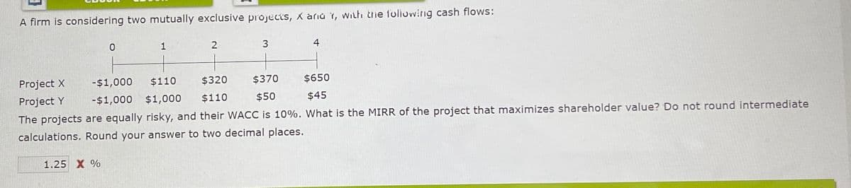A firm is considering two mutually exclusive projects, Xaria Y, with the following cash flows:
0
1.25 X %
1
2
3
4
Project X
- $1,000
$110
$320
$370
$650
Project Y
-$1,000 $1,000
$110
$50
$45
The projects are equally risky, and their WACC is 10%. What is the MIRR of the project that maximizes shareholder value? Do not round intermediate
calculations. Round your answer to two decimal places.