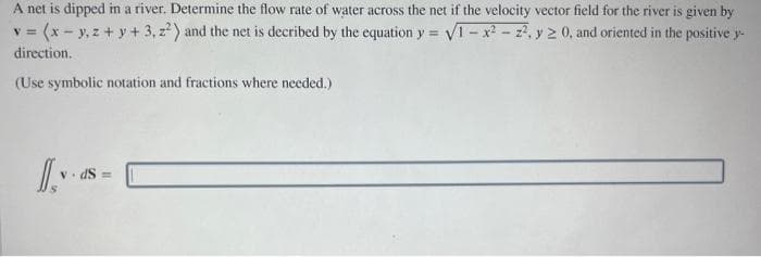 A net is dipped in a river. Determine the flow rate of water across the net if the velocity vector field for the river is given by
v = (x-y, z + y + 3, z²) and the net is decribed by the equation y = √1-x²-2², y ≥ 0, and oriented in the positive y-
direction.
(Use symbolic notation and fractions where needed.)