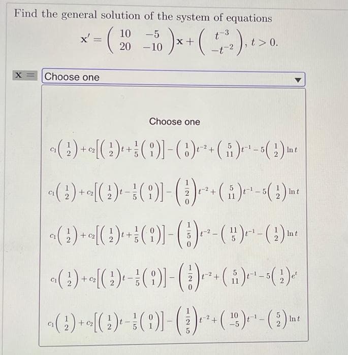 Find the general solution of the system of equations
x' =
= (20 −10 ) x + ( +/-₂), ² > 0.
-5
t-3
-t-2
X
Choose one
C₁
(G)-[(G) + (6)]-()²+(₁)¹-(2) m
In t
Choose one
()+[(G)()]-()+(ů)²¹-(2) m
t
a( 2 ) + a[( 1 ) +
a( 2 ) + ~[( 2 ) ¹ −
( ;)] - ( 1 ) ~² - ()-¹-(2) m²
t
( ;)] − ( 3 ) ² + (ů)²¹-5( 2 )ª'
a(2) + a₂ [(2) ₁-3 (i)]-
()
+(16) +-¹-(2) mt
Int