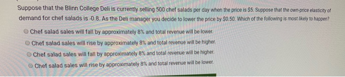 Suppose that the Blinn College Deli is currently selling 500 chef salads per day when the price is $5. Suppose that the own-price elasticity of
demand for chef salads is -0.8. As the Deli manager you decide to lower the price by $0.50. Which of the following is most likely to happen?
Chef salad sales will fall by approximately 8% and total revenue will be lower.
Chef salad sales will rise by approximately 8% and total revenue will be higher.
Chef salad sales will fall by approximately 8% and total revenue will be higher.
Chef salad sales will rise by approximately 8% and total revenue will be lower.