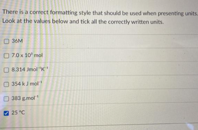 There is a correct formatting style that should be used when presenting units.
Look at the values below and tick all the correctly written units.
36M
7.0 x 10³ mol
8.314 Jmol ¹K¹
354 kJ mol-¹
383 g.mol-¹
25 °C