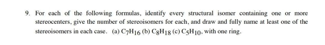 9. For each of the following formulas, identify every structural isomer containing one or more
stereocenters, give the number of stereoisomers for each, and draw and fully name at least one of the
stereoisomers in each case. (a) C7H16 (b) C8H18 (c) C5H10, with one ring.
