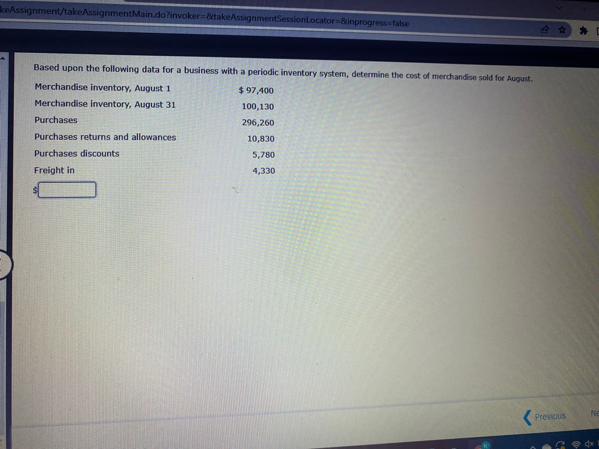 keAssignment/takeAssignmentMain.do?invoker=&takeAssignmentSessionLocator3&inprogress-false
Based upon the following data for a business with a periodic inventory system, determine the cost of merchandise sold for August.
Merchandise inventory, August 1
$97,400
Merchandise inventory, August 31
100,130
Purchases
296,260
Purchases returns and allowances
10,830
Purchases discounts
5,780
Freight in
4,330
%$4
Ne
Previous
