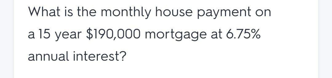 What is the monthly house payment on
a 15 year $190,000 mortgage at 6.75%
annual interest?
