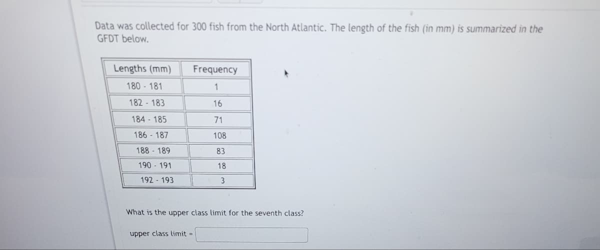 Data was collected for 300 fish from the North Atlantic. The length of the fish (in mm) is summarized in the
GFDT below.
Lengths (mm)
180-181
182 183
184 185
186 187
188 189
190 - 191
192 193
Frequency
1
16
71
108
83
upper class limit=
18
3
What is the upper class limit for the seventh class?