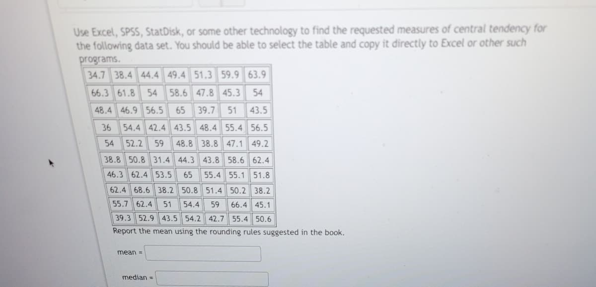 Use Excel, SPSS, StatDisk, or some other technology to find the requested measures of central tendency for
the following data set. You should be able to select the table and copy it directly to Excel or other such
programs.
34.7 38.4 44.4 49.4 51.3 59.9 63.9
66.3 61.8 54 58.6 47.8 45.3 54
48.4 46.9 56.5 65 39.7 51 43.5
36 54.4 42.4 43.5 48.4 55.4 56.5
54 52.2 59 48.8 38.8 47.1 49.2
38.8 50.8 31.4 44.3 43.8 58.6 62.4
46.3 62.4 53.5 65 55.4 55.1 51.8
62.4 68.6 38.2 50.8 51.4 50.2 38.2
55.7 62.4 51 54.4 59 66.4 45.1
39.3 52.9 43.5 54.2 42.7 55.4 50.6
Report the mean using the rounding rules suggested in the book.
mean =
median =