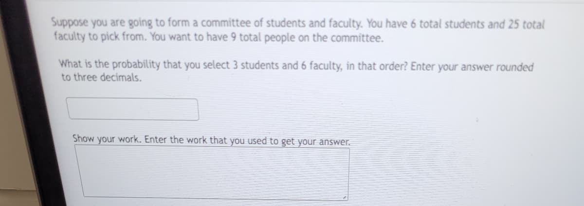 Suppose you are going to form a committee of students and faculty. You have 6 total students and 25 total
faculty to pick from. You want to have 9 total people on the committee.
What is the probability that you select 3 students and 6 faculty, in that order? Enter your answer rounded
to three decimals.
Show your work. Enter the work that you used to get your answer.