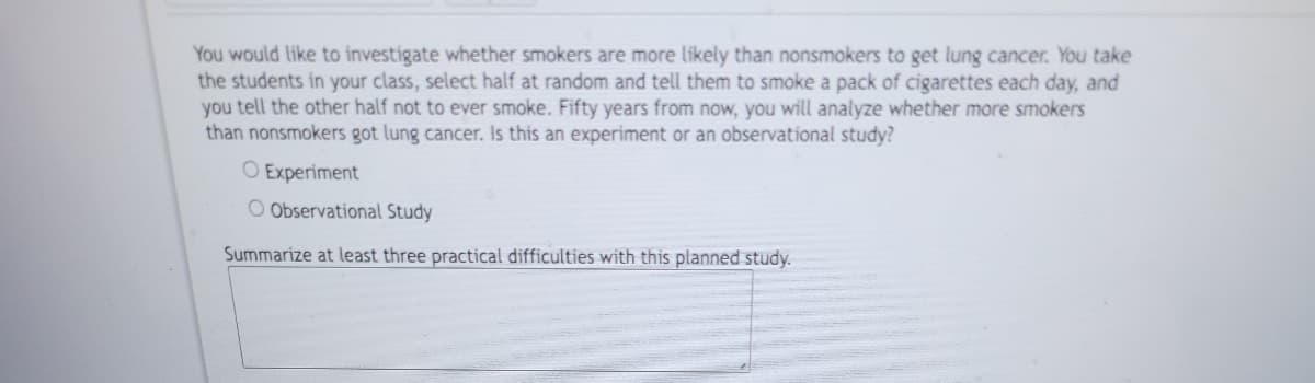 You would like to investigate whether smokers are more likely than nonsmokers to get lung cancer. You take
the students in your class, select half at random and tell them to smoke a pack of cigarettes each day, and
you tell the other half not to ever smoke. Fifty years from now, you will analyze whether more smokers
than nonsmokers got lung cancer. Is this an experiment or an observational study?
O Experiment
O Observational Study
Summarize at least three practical difficulties with this planned study.