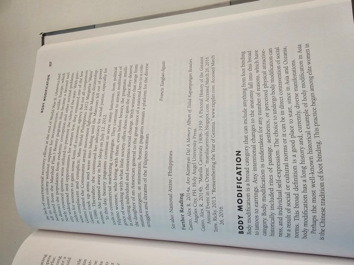 ating
pete
rlac.
ung
er a
uld
itle
iss
ia
the lack of international recovery efforts at the end of World War II. (America had
left its former colony without support for reconstruction, unlike Europe, which
benefitted from the Marshall Plan.) Beauty pageants thus became a favored tool
to distract the population from endemic corruption and other societal problems.
Newly crowned queens were utilized to promote the rulers of the state. With pov-
erty widespread and opportunities for women few, they remained one of the few
outlets for women to gain some form of economic agency. But not all competitors
complacent and complicit; Miss World Philippines 1972 Margarita "Maita"
Gomez joined the Communist armed movement fighting the Marcos dictatorship.
Gomez took up arms and went into hiding until the Marcoses fell out of power
women. She passed away in her sleep on July 12, 2012.
in 1986. Thereafter, she continued her advocacy for social justice, especially for
gence
To this day, beauty pageants continue to serve many functions, from political
tools to commercial marketing campaigns. They continue to attract multitudes of
Filipino women, who bring with them, even before beauty, the pragmatic intelli-
e of working with what little society offers them to gain the place they deserve
in effecting individual and sometimes social change. With winners that range from
the daughter of an American general to the great-niece of a national hero to a com-
struggles and dreams of the Filipino woman.
munist insurgent, at minimum, beauty pageants remain a platform for the diverse
BODY MODIFICATION 357
Francis Tanglao-Aguas
See also: National Attire, Philippines
Further Reading
Angeles City, PH: Holy Angel University Press.
Castro, Alex R. 2014a. Aro Katimyas Da! A Memory Album of Titled Kapampangan Beauties.
Castro, Alex R. 2014b. “Manila Carnivals 1908–1939: A Pictorial History of the Greatest
Annual Event in the Orient." manilacarnivals.blogspot.com. Accessed March 26, 2016.
Torre, Ricky. 2013. “Remembering the Year of Gemma." www.rappler.com. Accessed March
26, 2016.
BODY MODIFICATION
Body modification is a broad category that can include anything from foot binding
to tattoos to earrings. Any intentional changes to the anatomy fall into this broad
category. Body modification is undertaken for any number of reasons, which have
historically included rites of passage, aesthetics, or perceived physical attractive-
ness, and individual self-expression. The choice to undergo body modification can
be a result of social or cultural norms or it can be in direct contravention of social
norms. This broad definition is a good place to start, since in Asia and Oceania,
body modification has a long history and, currently, diverse manifestations.
Perhaps the most well-known historical example of body modification in Asia
is the Chinese tradition of foot binding. This practice began among elite women in