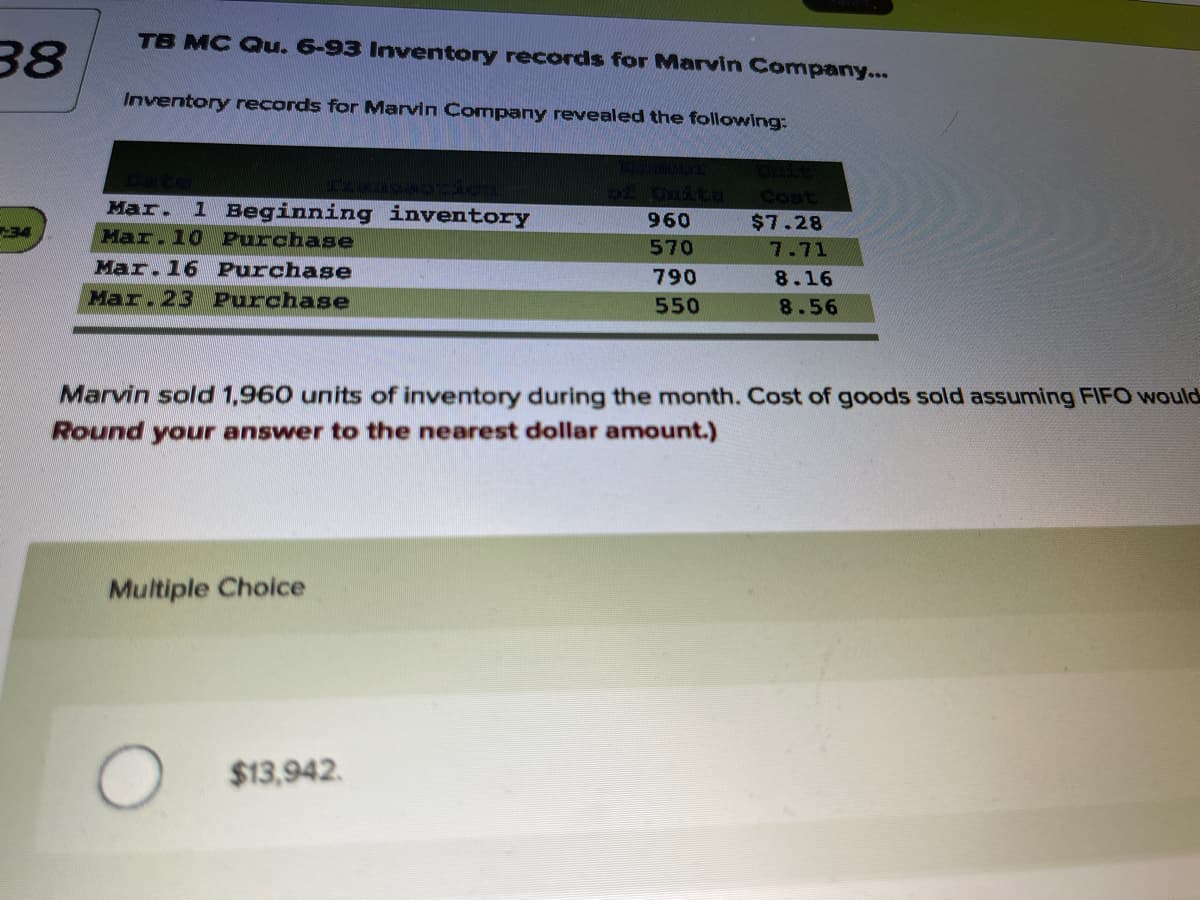 TB MC Qu. 6-93 Inventory records for Marvin Company...
38
Inventory records for Marvin Company revealed the following:
of Onite
Cost
Мar.
1 Beginning inventory
960
$7.28
34
Mar.10 Purchase
570
7.71
Mar.16 Purchase
790
8.16
Mar.23 Purchase
550
8.56
Marvin sold 1,960 units of inventory during the month. Cost of goods sold assuming FIFO would
Round your answer to the nearest dollar amount.)
Multiple Choice
$13,942.
