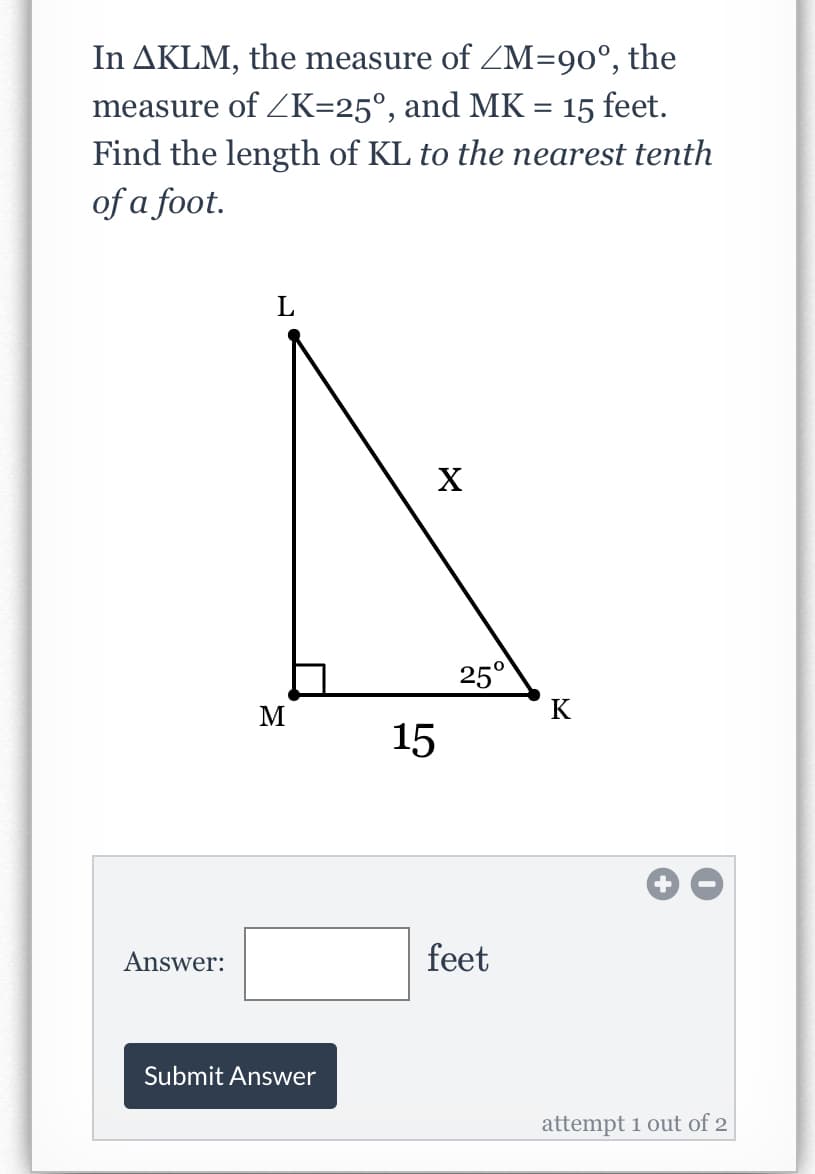 In AKLM, the measure of ZM=90°, the
measure of K=25°, and MK
Find the length of KL to the nearest tenth
of a foot.
15 feet.
L
25°
M
K
15
Answer:
feet
Submit Answer
attempt 1 out of 2
