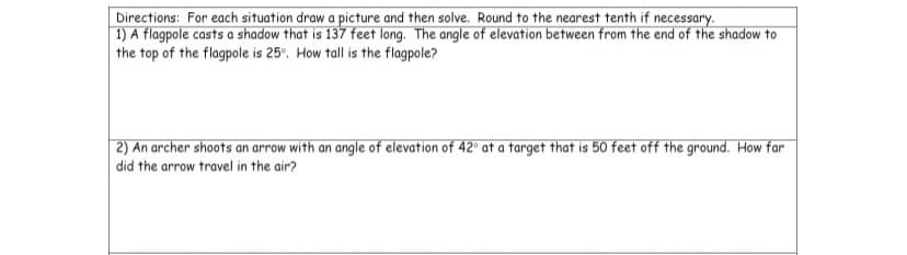 Directions: For each situation draw a picture and then solve. Round to the nearest tenth if necessary.
| 1) A flagpole casts a shadow that is 137 feet long. The angle of elevation between from the end of the shadow to
the top of the flagpole is 25°. How tall is the flagpole?
| 2) An archer shoots an arrow with an angle of elevation of 42° at a target that is 50 feet off the ground. How far
did the arrow travel in the air?
