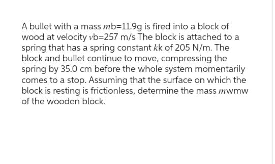 A bullet with a mass mb=11.9g is fired into a block of
wood at velocity vb=257 m/s The block is attached to a
spring that has a spring constant kk of 205 N/m. The
block and bullet continue to move, compressing the
spring by 35.0 cm before the whole system momentarily
comes to a stop. Assuming that the surface on which the
block is resting is frictionless, determine the mass mwmw
of the wooden block.