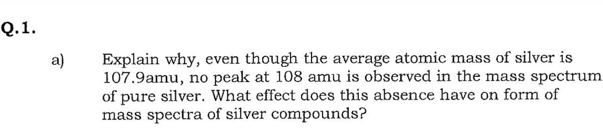 Q.1.
Explain why, even though the average atomic mass of silver is
107.9amu, no peak at 108 amu is observed in the mass spectrum
of pure silver. What effect does this absence have on form of
mass spectra of silver compounds?
a)
