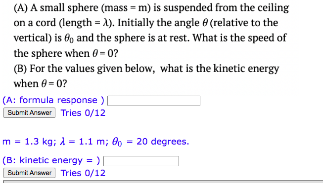 (A) A small sphere (mass = m) is suspended from the ceiling
on a cord (length = λ). Initially the angle 0 (relative to the
vertical) is 0o and the sphere is at rest. What is the speed of
the sphere when 0 = 0?
(B) For the values given below, what is the kinetic energy
when 0=0?
(A: formula response )
Submit Answer Tries 0/12
m = 1.3 kg; λ = 1.1 m; 00
(B: kinetic energy =)
Submit Answer Tries 0/12
=
20 degrees.