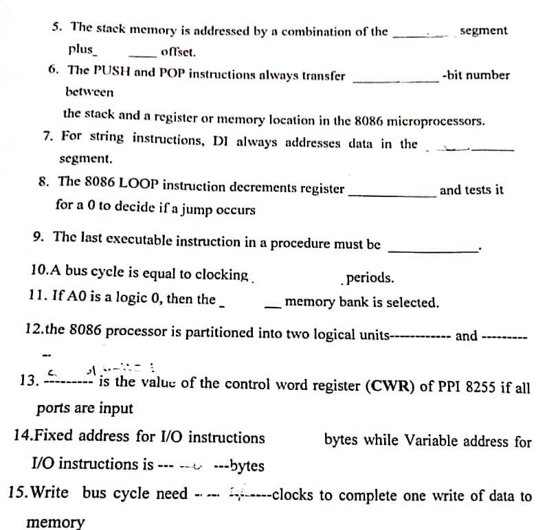 5. The stack memory is addressed by a combination of the
segment
plus_
offset.
6. The PUSH and POP instructions always transfer
-bit number
between
the stack and a register or memory location in the 8086 microprocessors.
7. For string instructions, DI always addresses data in the
segment.
8. The 8086 LOOP instruction decrements register
and tests it
for a 0 to decide if a jump occurs
9. The last executable instruction in a procedure must be
10.A bus cycle is equal to clocking.
periods.
11. If A0 is a logic 0, then the
memory bank is selected.
12.the 8086 processor is partitioned into two logical units------------ and
C.
13. ------- is the value of the control word register (CWR) of PPI 8255 if all
ports are input
14.Fixed address for I/O instructions
bytes while Variable address for
---
--- ---bytes
I/O instructions is
15. Write bus cycle need
-clocks to complete one write of data to
memory