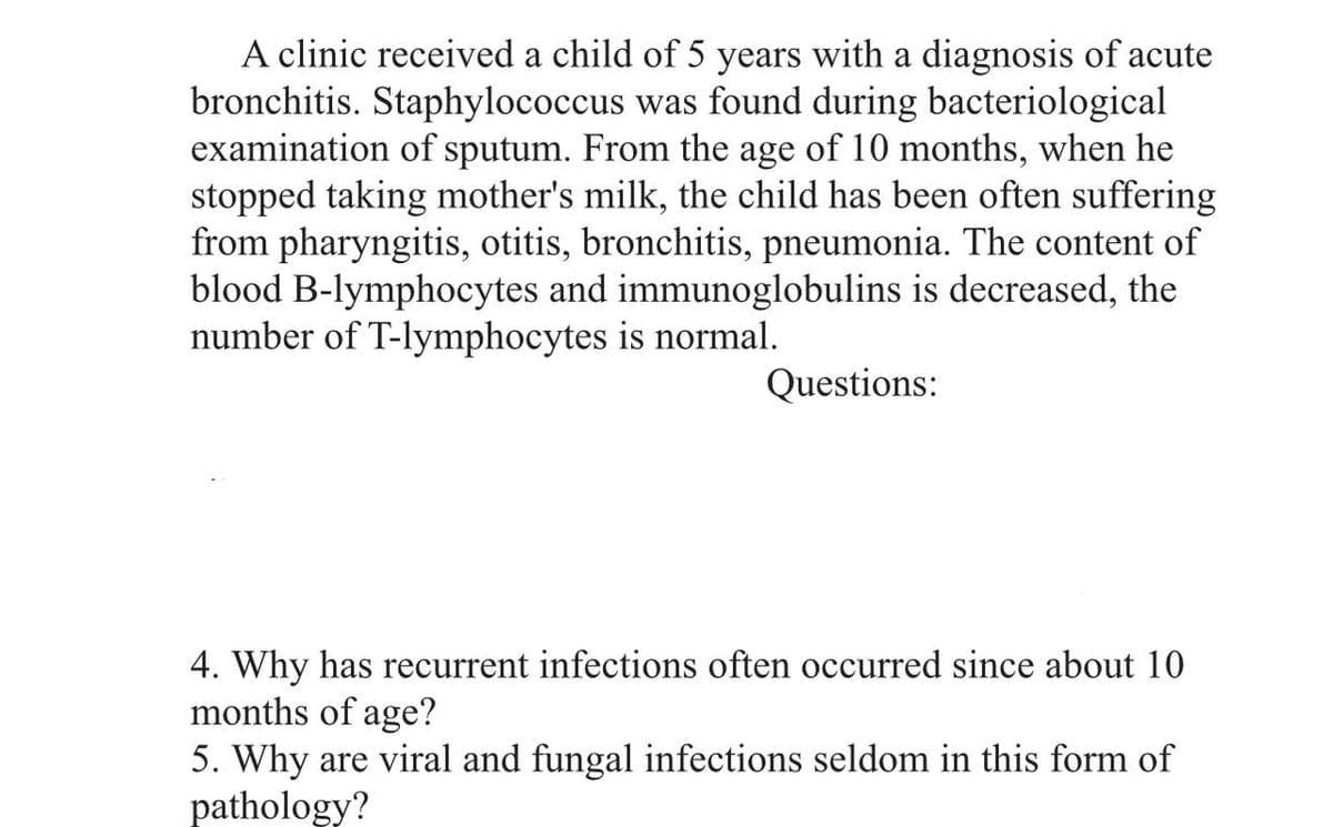 A clinic received a child of 5 years with a diagnosis of acute
bronchitis. Staphylococcus was found during bacteriological
examination of sputum. From the age of 10 months, when he
stopped taking mother's milk, the child has been often suffering
from pharyngitis, otitis, bronchitis, pneumonia. The content of
blood B-lymphocytes and immunoglobulins is decreased, the
number of T-lymphocytes is normal.
Questions:
4. Why has recurrent infections often occurred since about 10
months of age?
5. Why are viral and fungal infections seldom in this form of
pathology?