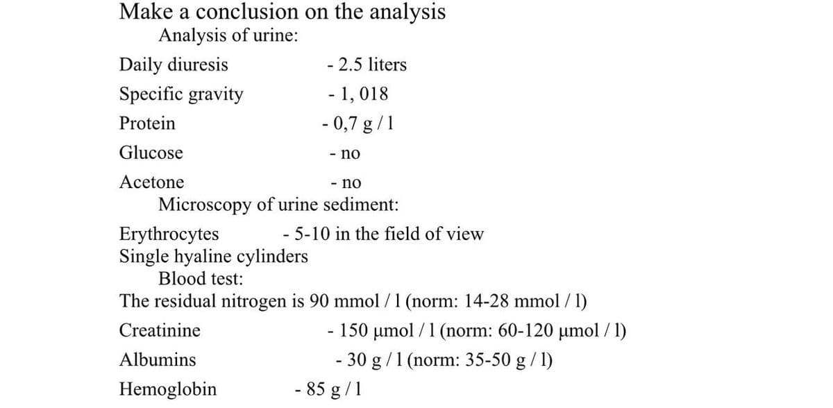 Make a conclusion on the analysis
Analysis of urine:
Daily diuresis
- 2.5 liters
Specific gravity
- 1,018
Protein
- 0,7 g/1
Glucose
- no
Acetone
- no
Microscopy of urine sediment:
Erythrocytes
- 5-10 in the field of view
Single hyaline cylinders
Blood test:
The residual nitrogen is 90 mmol / 1 (norm: 14-28 mmol / 1)
Creatinine
- 150 µmol/ 1 (norm: 60-120 µmol/1)
Albumins
- 30 g / 1 (norm: 35-50 g / 1)
Hemoglobin
- 85 g/1