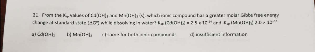 21. From the Ksp values of Cd(OH)2 and Mn(OH)2 (s), which ionic compound has a greater molar Gibbs free energy
change at standard state (AG°) while dissolving in water? Kp (Cd(OH)2) = 2.5 x 101ª and Ksp (Mn(OH)2) 2.0 × 10-13
a) Cd(OH)2
b) Mn(OH)2
c) same for both ionic compounds
d) insufficient information
