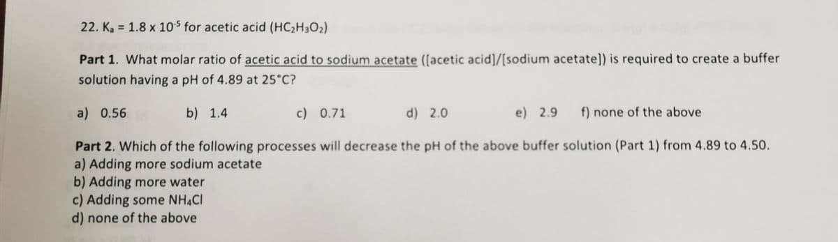 22. K, = 1.8 x 10$ for acetic acid (HC2H3O2)
Part 1. What molar ratio of acetic acid to sodium acetate ([acetic acid]/[sodium acetate)) is required to create a buffer
solution having a pH of 4.89 at 25°C?
a) 0.56
b) 1.4
c) 0.71
d) 2.0
e) 2.9
f) none of the above
Part 2. Which of the following processes will decrease the pH of the above buffer solution (Part 1) from 4.89 to 4.50.
a) Adding more sodium acetate
b) Adding more water
c) Adding some NH4CI
d) none of the above

