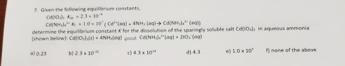 7. Given the following equilibrium constants,
Cd(103)2 Ksp = 2.3 × 10¬8
Cd(NH3)4* Kr = 1.0 × 10' ( Cd²*(aq) + 4NH3 (aq)→ Cd(NH3)a²* (aq))
determine the equilibrium constant K for the dissolution of the sparingly soluble salt Cd(IO3)2 in aqueous ammonia
(shown below): Cd(1O3)2(s) + 4NH3(aq)
%3D
%3D
- Cd(NH3)42*(aq) + 2103-(aq)
a) 0.23
b) 2.3 x 1015
c) 4.3 x 1014
d) 4.3
e) 1.0 x 107
f) none of the above
