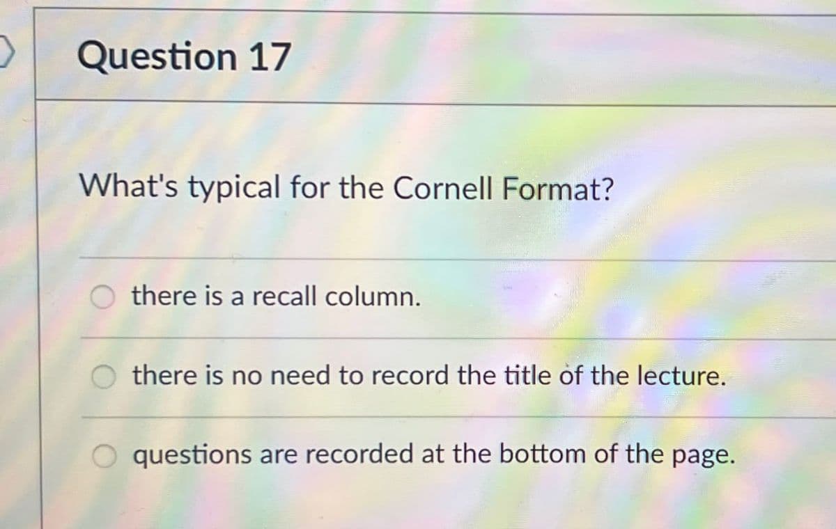 Question 17
What's typical for the Cornell Format?
there is a recall column.
there is no need to record the title of the lecture.
questions are recorded at the bottom of the page.
