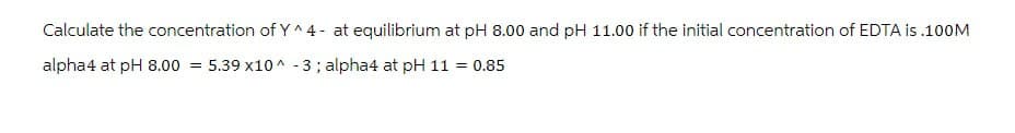 Calculate the concentration of Y^4- at equilibrium at pH 8.00 and pH 11.00 if the initial concentration of EDTA is .100M
alpha4 at pH 8.00 5.39 x10^-3; alpha4 at pH 11 = 0.85
=