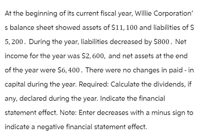 At the beginning of its current fiscal year, Willie Corporation'
s balance sheet showed assets of $11, 100 and liabilities of $
5,200. During the year, liabilities decreased by $800. Net
income for the year was $2, 600, and net assets at the end
of the year were $6,400. There were no changes in paid - in
capital during the year. Required: Calculate the dividends, if
any, declared during the year. Indicate the financial
statement effect. Note: Enter decreases with a minus sign to
indicate a negative financial statement effect.