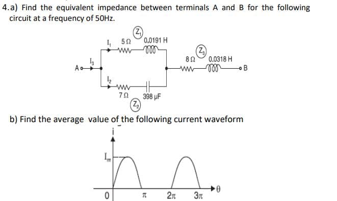 4. a) Find the equivalent impedance between terminals A and B for the following
circuit at a frequency of 50HZ.
0.0191 H
I, 50
0.0318 H
A
ww
398 µF
(Z)
b) Find the average value of the following current waveform
2n
0-
3t
