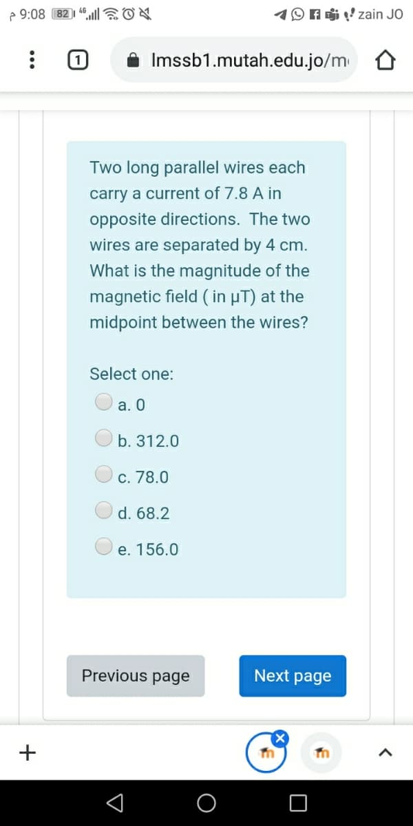 2 9:08 82)1 46l EON
O A zain JO
Imssb1.mutah.edu.jo/m
Two long parallel wires each
carry a current of 7.8 A in
opposite directions. The two
wires are separated by 4 cm.
What is the magnitude of the
magnetic field ( in µT) at the
midpoint between the wires?
Select one:
а. О
b. 312.0
c. 78.0
d. 68.2
e. 156.0
Previous page
Next page
+
