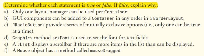 Determine whether each statement is true or false. If false, explain why.
a) Only one layout manager can be used per Container.
b) GUI components can be added to a Container in any order in a Border Layout.
c) JRadioButtons provide a series of mutually exclusive options (i.e., only one can be true
at a time).
d) Graphics method setFont is used to set the font for text fields.
e) A JList displays a scrollbar if there are more items in the list than can be displayed.
f) A Mouse object has a method called mouseDragged.