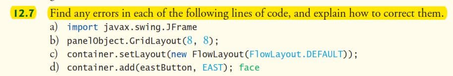 12.7
Find any errors in each of the following lines of code, and explain how to correct them.
a) import javax.swing.JFrame
b) panelObject.GridLayout(8, 8);
c) container.setLayout (new FlowLayout (FlowLayout.DEFAULT));
d) container.add(eastButton, EAST); face
