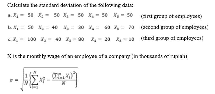 Calculate the standard deviation of the following data:
a. X₁ = 50 X₂ = 50 X₂ =
50 X₂ =
50 X = 50
b. X₁ = 50 X₂ = 40 X₂ = 30
c. X₁ 100 X₂ = 40 X₂ = 80
σ=
N
X is the monthly wage of an employee of a company (in thousands of rupiah)
Mz
X²
X₁ =
60 X₁ = 70
X4 = 20 X = 10
(ΣΜ.Χ.)
N
(first group of employees)
(second group of employees)
(third group of employees)
