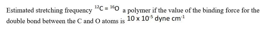 12C = 160
Estimated stretching frequency
a polymer if the value of the binding force for the
double bond between the C and O atoms is 10 x 10-5 dyne cm-¹