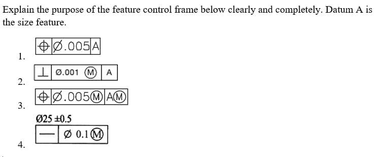 Explain the purpose of the feature control frame below clearly and completely. Datum A is
the size feature.
0.005 A
1.
0.001 (MA
2.
0.005MAM
3.
Ø 0.1 M
4.
Ø25 +0.5