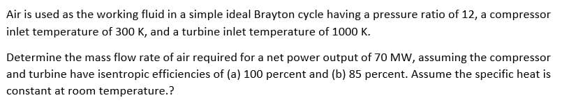 Air is used as the working fluid in a simple ideal Brayton cycle having a pressure ratio of 12, a compressor
inlet temperature of 300 K, and a turbine inlet temperature of 1000 K.
Determine the mass flow rate of air required for a net power output of 70 MW, assuming the compressor
and turbine have isentropic efficiencies of (a) 100 percent and (b) 85 percent. Assume the specific heat is
constant at room temperature.?
