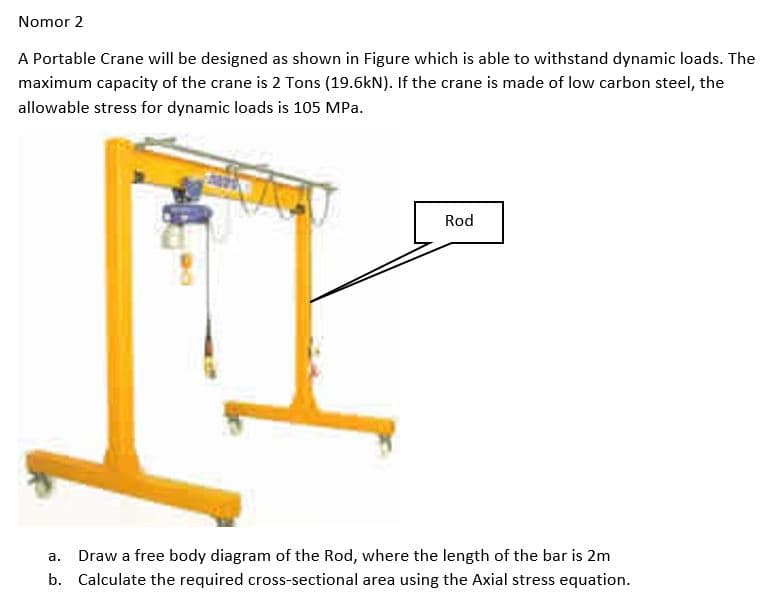 Nomor 2
A Portable Crane will be designed as shown in Figure which is able to withstand dynamic loads. The
maximum capacity of the crane is 2 Tons (19.6kN). If the crane is made of low carbon steel, the
allowable stress for dynamic loads is 105 MPa.
Rod
а.
Draw a free body diagram of the Rod, where the length of the bar is 2m
b. Calculate the required cross-sectional area using the Axial stress equation.
