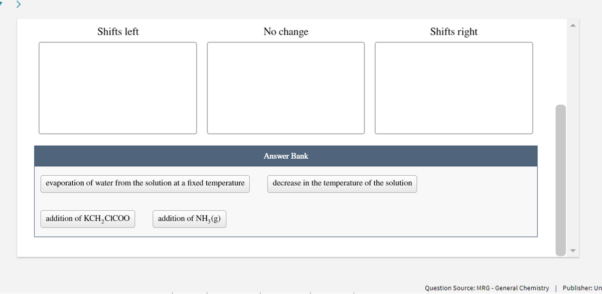 >
Shifts left
No change
Shifts right
Answer Bank
evaporation of water from the solution at a fixed temperature
decrease in the temperature of the solution
addition of KCH,CICOO
addition of NH,(g)
Question Source: MRG - General Chemistry | Publisher: Un
