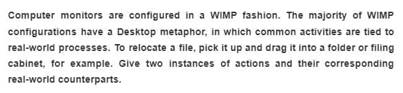 Computer monitors are configured in a WIMP fashion. The majority of WIMP
configurations have a Desktop metaphor, in which common activities are tied to
real-world processes. To relocate a file, pick it up and drag it into a folder or filing
cabinet, for example. Give two instances of actions and their corresponding
real-world counterparts.
