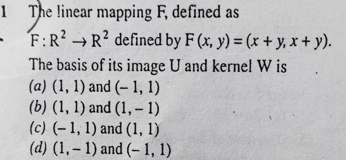 1 The linear mapping F, defined as
- F:R? → R? defined by F (x, y) = (x + y, x + y).
The basis of its image U and kernel W is
(a) (1, 1) and (- 1, 1)
(b) (1, 1) and (1, – 1)
(c) (-1, 1) and (1, 1)
(d) (1,– 1) and (– 1, 1)
