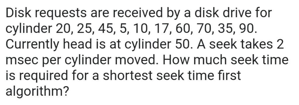 Disk requests are received by a disk drive for
cylinder 20, 25, 45, 5, 10, 17, 60, 70, 35, 90.
Currently head is at cylinder 50. A seek takes 2
msec per cylinder moved. How much seek time
is required for a shortest seek time first
algorithm?