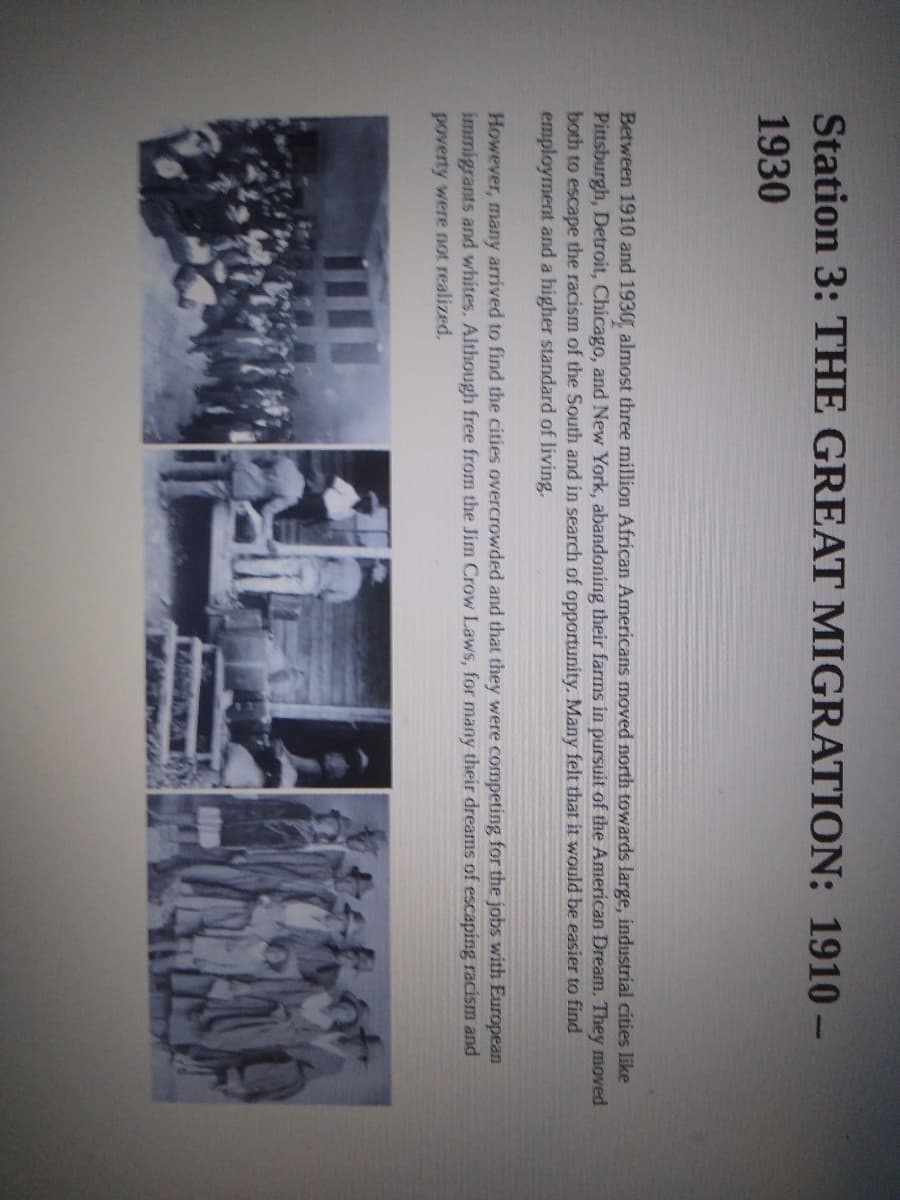 Station 3: THE GREAT MIGRATION: 1910-
1930
Between 1910 and 1930, almost three million African Americans moved north towards large, industrial cities like
Pittsburgh, Detroit, Chicago, and New York, abandoning their farms in pursuit of the American Dream. They moved
both to escape the racism of the South and in search of opportunity. Many felt that it would be easier to find
employment and a higher standard of living.
However, many arrived to find the cities overcrowded and that they were competing for the jobs with European
immigrants and whites. Although free from the Jim Crow Laws, for many their dreams of escaping racism and
poverty were not realized.