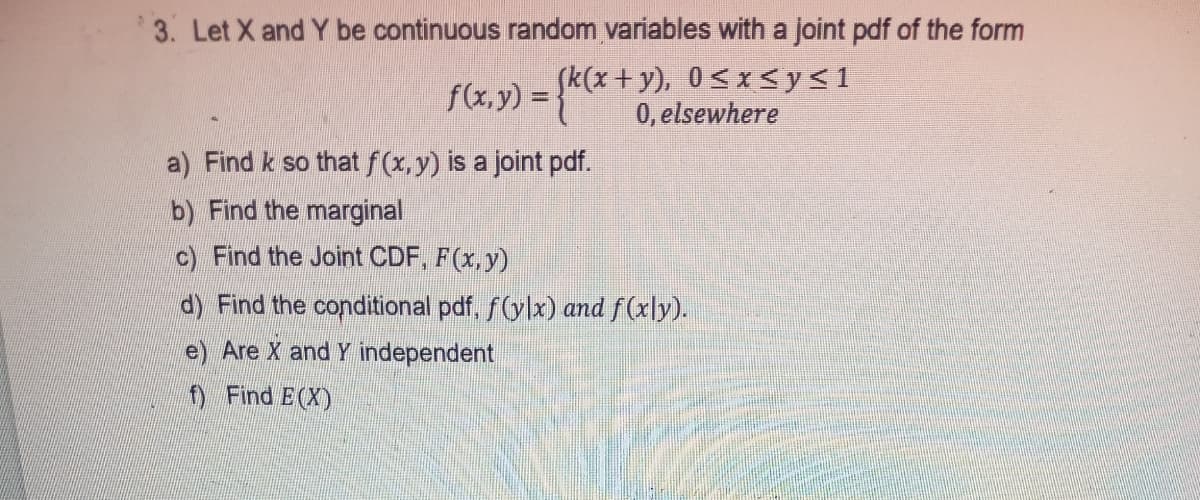 *3. Let X and Y be continuous random variables with a joint pdf of the form
f(x,y) = }*
Sk(x+y), 0<x <y<1
0, elsewhere
%3D
a) Find k so that f(x, y) is a joint pdf.
b) Find the marginal
c) Find the Joint CDF, F(x,y)
dy Find the conditional pdf, f(ylx) and f(x]y).
e) Are X and Y independent
f Find E(X)
