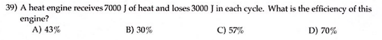 39) A heat engine receives 7000 J of heat and loses 3000 J in each cycle. What is the efficiency of this
engine?
A) 43%
B) 30%
C) 57%
D) 70%