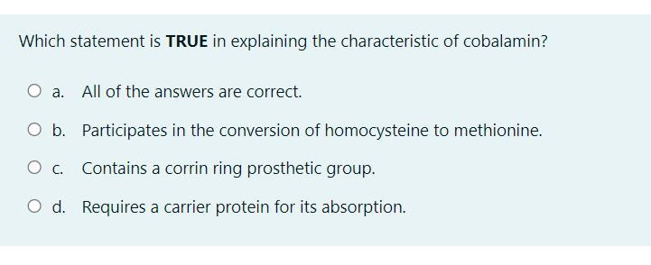 Which statement is TRUE in explaining the characteristic of cobalamin?
a. All of the answers are correct.
O b. Participates in the conversion of homocysteine to methionine.
O . Contains a corrin ring prosthetic group.
O d. Requires a carrier protein for its absorption.
