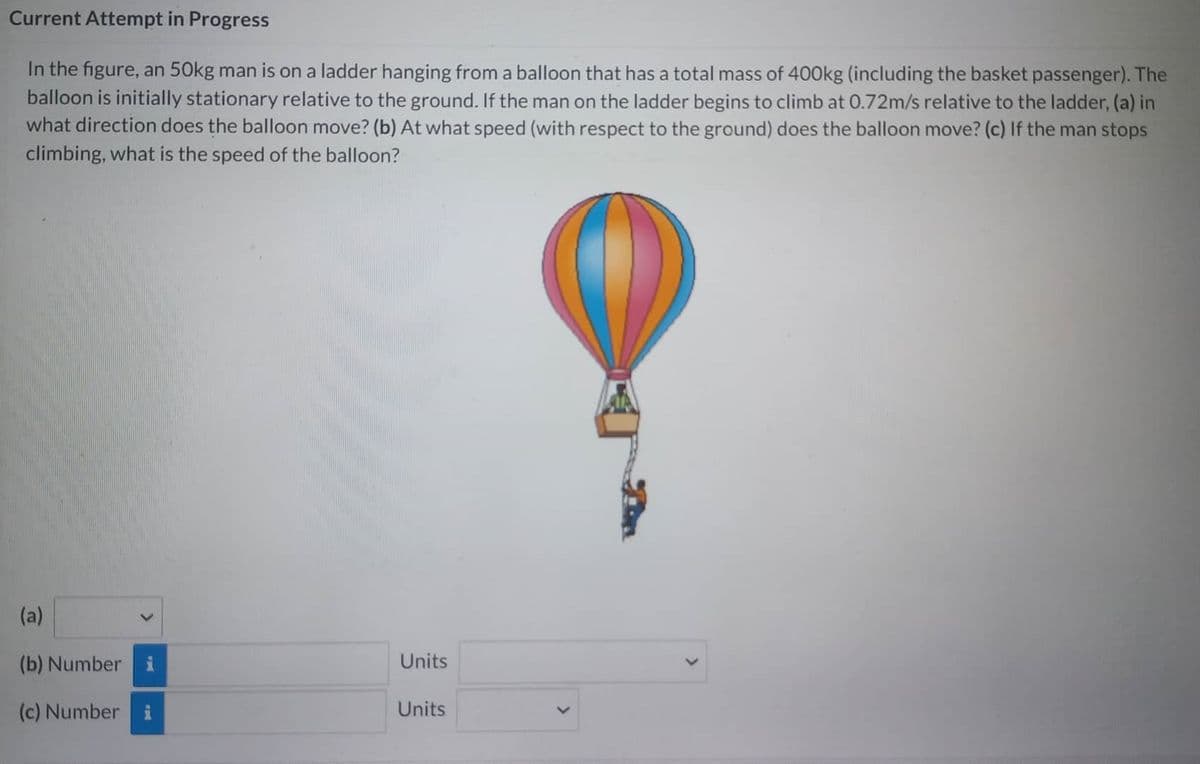 Current Attempt in Progress
In the figure, an 50kg man is on a ladder hanging from a balloon that has a total mass of 400kg (including the basket passenger). The
balloon is initially stationary relative to the ground. If the man on the ladder begins to climb at 0.72m/s relative to the ladder, (a) in
what direction does the balloon move? (b) At what speed (with respect to the ground) does the balloon move? (c) If the man stops
climbing, what is the speed of the balloon?
(a)
(b) Number
(c) Number
p
Units
Units