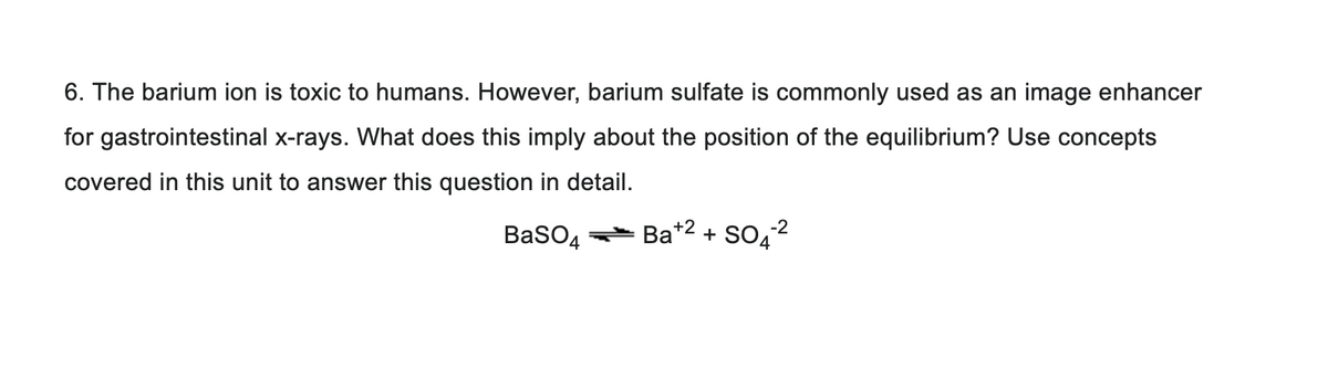 6. The barium ion is toxic to humans. However, barium sulfate is commonly used as an image enhancer
for gastrointestinal x-rays. What does this imply about the position of the equilibrium? Use concepts
covered in this unit to answer this question in detail.
-2
BaSO4 Ba+2+ SO4²