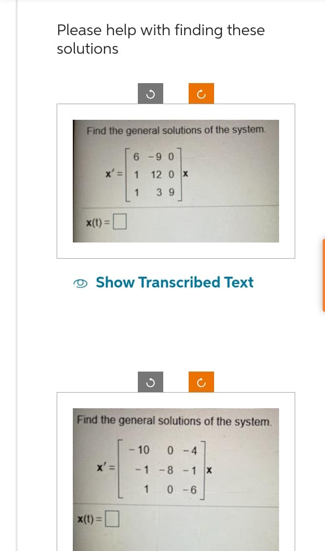 Please help with finding these
solutions
Find the general solutions of the system.
x' =
x(t) =
6-90
x' =
x(t) =
1
1 39
Show Transcribed Text
12 0 X
Find the general solutions of the system.
- 10 0-4
-1 -8 -1 X
1 0-6