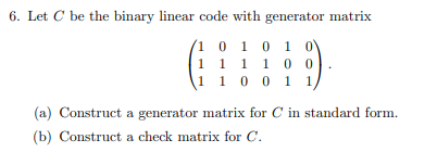 6. Let C be the binary linear code with generator matrix
1 0 1 0 1 0
1
1 1 1 0 0
1 1 0 0 1 1
(a) Construct a generator matrix for C in standard form.
(b) Construct a check matrix for C.